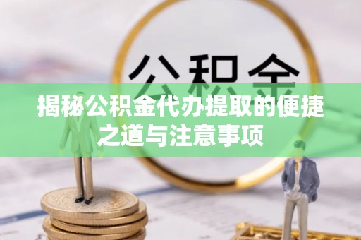 盐亭揭秘公积金代办提取的便捷之道与注意事项