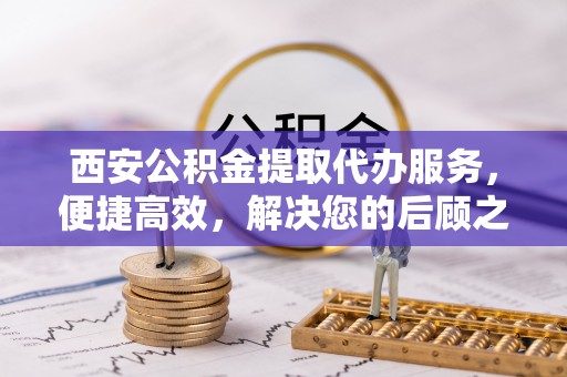 盐亭西安公积金提取代办服务，便捷高效，解决您的后顾之忧