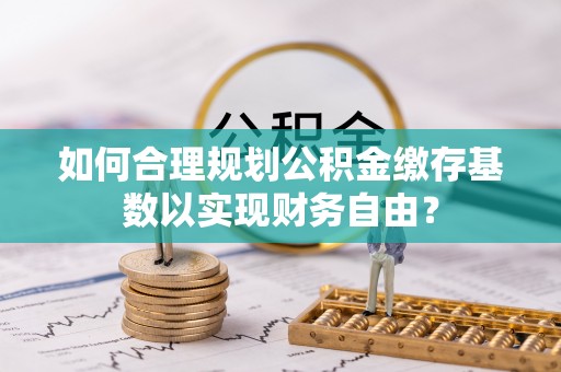 盐亭如何合理规划公积金缴存基数以实现财务自由？
