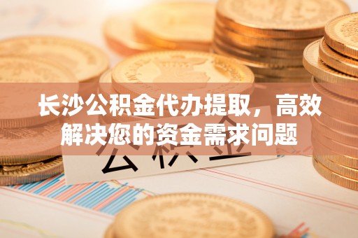 盐亭长沙公积金代办提取，高效解决您的资金需求问题