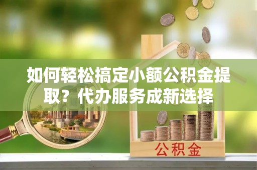 盐亭如何轻松搞定小额公积金提取？代办服务成新选择