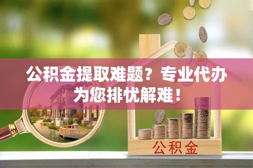 盐亭公积金提取难题？专业代办为您排忧解难！