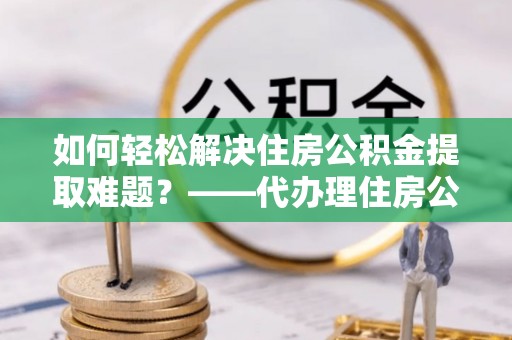 盐亭如何轻松解决住房公积金提取难题？——代办理住房公积金提取服务解析