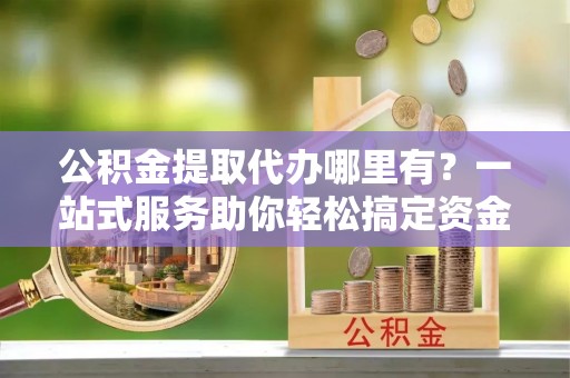 盐亭公积金提取代办哪里有？一站式服务助你轻松搞定资金难题