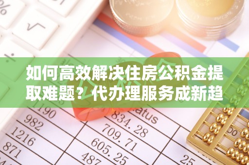 盐亭如何高效解决住房公积金提取难题？代办理服务成新趋势