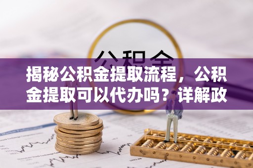 盐亭揭秘公积金提取流程，公积金提取可以代办吗？详解政策与实操技巧