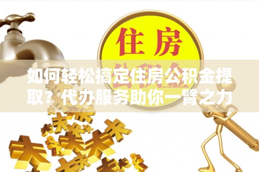 盐亭如何轻松搞定住房公积金提取？代办服务助你一臂之力