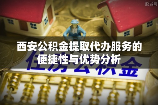 盐亭西安公积金提取代办服务的便捷性与优势分析
