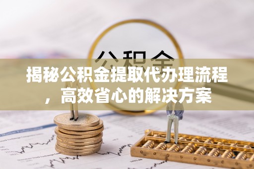 盐亭揭秘公积金提取代办理流程，高效省心的解决方案