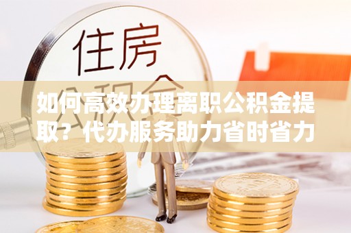 盐亭如何高效办理离职公积金提取？代办服务助力省时省力