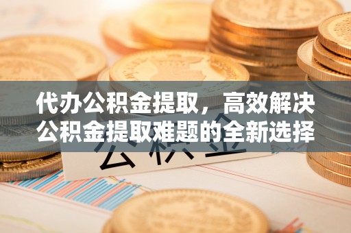 盐亭代办公积金提取，高效解决公积金提取难题的全新选择