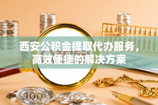 盐亭西安公积金提取代办服务，高效便捷的解决方案