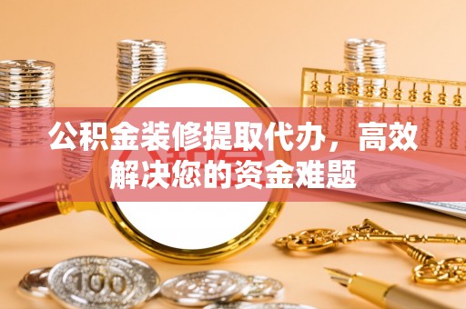 盐亭公积金装修提取代办，高效解决您的资金难题