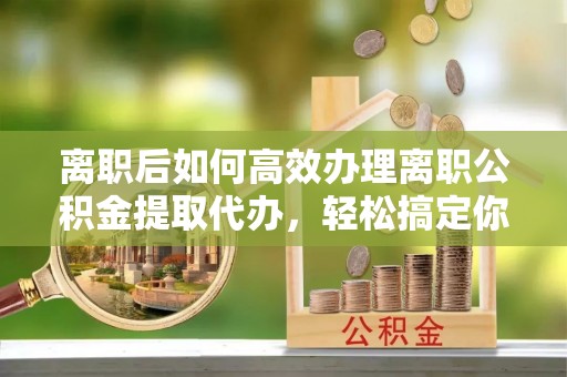 盐亭离职后如何高效办理离职公积金提取代办，轻松搞定你的公积金