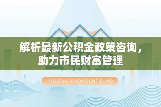 盐亭解析最新公积金政策咨询，助力市民财富管理