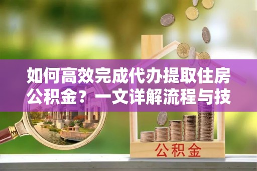 盐亭如何高效完成代办提取住房公积金？一文详解流程与技巧
