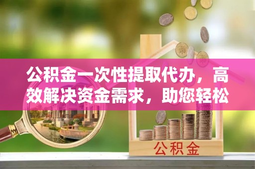盐亭公积金一次性提取代办，高效解决资金需求，助您轻松应对生活难题