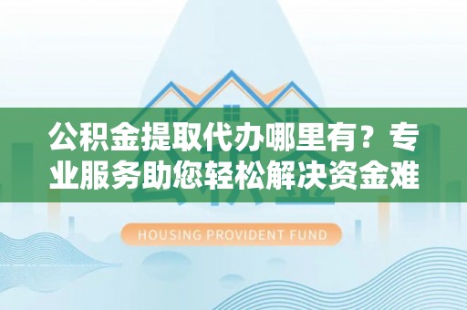 盐亭公积金提取代办哪里有？专业服务助您轻松解决资金难题