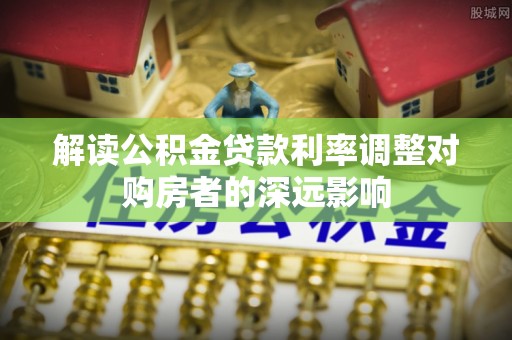 盐亭解读公积金贷款利率调整对购房者的深远影响