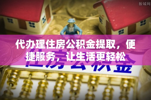 盐亭代办理住房公积金提取，便捷服务，让生活更轻松