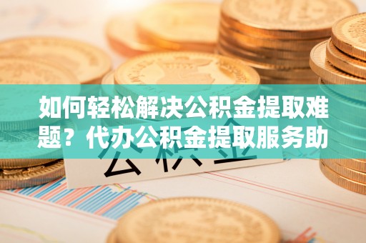 盐亭如何轻松解决公积金提取难题？代办公积金提取服务助您一臂之力