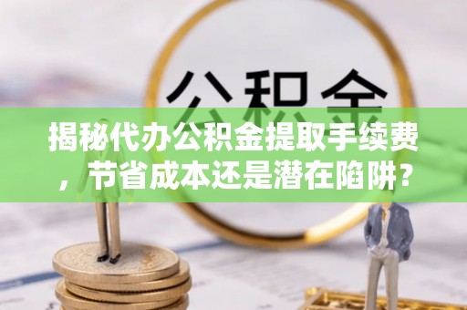 盐亭揭秘代办公积金提取手续费，节省成本还是潜在陷阱？