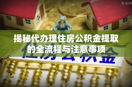 盐亭揭秘代办理住房公积金提取的全流程与注意事项