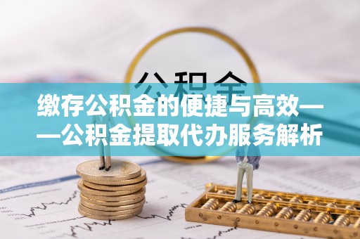 盐亭缴存公积金的便捷与高效——公积金提取代办服务解析