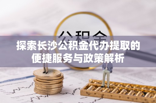 盐亭探索长沙公积金代办提取的便捷服务与政策解析