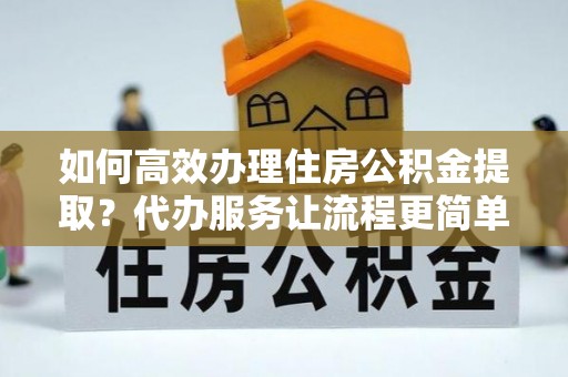 盐亭如何高效办理住房公积金提取？代办服务让流程更简单