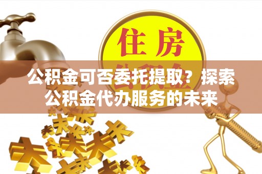 盐亭公积金可否委托提取？探索公积金代办服务的未来