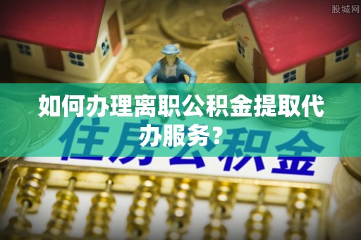 盐亭如何办理离职公积金提取代办服务？