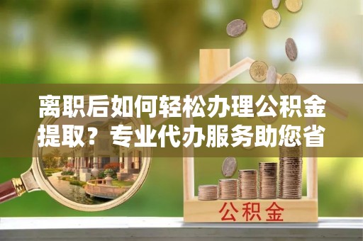 盐亭离职后如何轻松办理公积金提取？专业代办服务助您省心省力