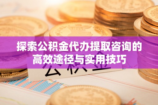 盐亭探索公积金代办提取咨询的高效途径与实用技巧